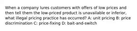 When a company lures customers with offers of low prices and then tell them the low-priced product is unavailable or inferior, what illegal pricing practice has occurred? A: unit pricing B: price discrimination C: price-fixing D: bait-and-switch