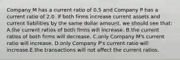 Company M has a current ratio of 0.5 and Company P has a current ratio of 2.0. If both firms increase current assets and current liabilities by the same dollar amount, we should see that: A.the current ratios of both firms will increase. B.the current ratios of both firms will decrease. C.only Company M's current ratio will increase. D.only Company P's current ratio will increase.E.the transactions will not affect the current ratios.