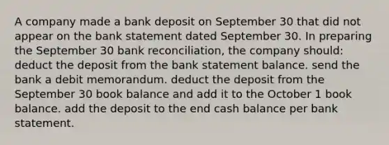 A company made a bank deposit on September 30 that did not appear on the bank statement dated September 30. In preparing the September 30 <a href='https://www.questionai.com/knowledge/kZ6GRlcQH1-bank-reconciliation' class='anchor-knowledge'>bank reconciliation</a>, the company should: deduct the deposit from the bank statement balance. send the bank a debit memorandum. deduct the deposit from the September 30 book balance and add it to the October 1 book balance. add the deposit to the end cash balance per bank statement.