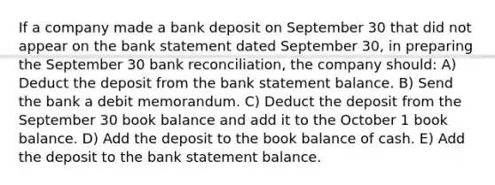 If a company made a bank deposit on September 30 that did not appear on the bank statement dated September 30, in preparing the September 30 <a href='https://www.questionai.com/knowledge/kZ6GRlcQH1-bank-reconciliation' class='anchor-knowledge'>bank reconciliation</a>, the company should: A) Deduct the deposit from the bank statement balance. B) Send the bank a debit memorandum. C) Deduct the deposit from the September 30 book balance and add it to the October 1 book balance. D) Add the deposit to the book balance of cash. E) Add the deposit to the bank statement balance.