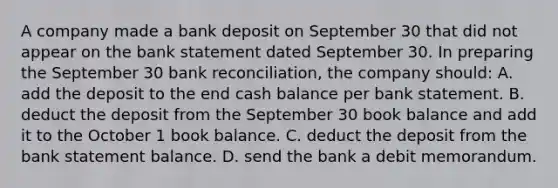 A company made a bank deposit on September 30 that did not appear on the bank statement dated September 30. In preparing the September 30 <a href='https://www.questionai.com/knowledge/kZ6GRlcQH1-bank-reconciliation' class='anchor-knowledge'>bank reconciliation</a>, the company should: A. add the deposit to the end cash balance per bank statement. B. deduct the deposit from the September 30 book balance and add it to the October 1 book balance. C. deduct the deposit from the bank statement balance. D. send the bank a debit memorandum.