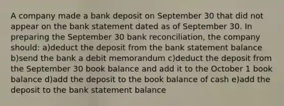 A company made a bank deposit on September 30 that did not appear on the bank statement dated as of September 30. In preparing the September 30 bank reconciliation, the company should: a)deduct the deposit from the bank statement balance b)send the bank a debit memorandum c)deduct the deposit from the September 30 book balance and add it to the October 1 book balance d)add the deposit to the book balance of cash e)add the deposit to the bank statement balance