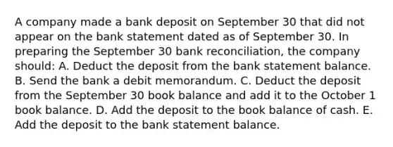 A company made a bank deposit on September 30 that did not appear on the bank statement dated as of September 30. In preparing the September 30 bank reconciliation, the company should: A. Deduct the deposit from the bank statement balance. B. Send the bank a debit memorandum. C. Deduct the deposit from the September 30 book balance and add it to the October 1 book balance. D. Add the deposit to the book balance of cash. E. Add the deposit to the bank statement balance.