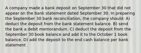 A company made a bank deposit on September 30 that did not appear on the bank statement dated September 30. In preparing the September 30 bank reconciliation, the company should: A) deduct the deposit from the bank statement balance. B) send the bank a debit memorandum. C) deduct the deposit from the September 30 book balance and add it to the October 1 book balance. D) add the deposit to the end cash balance per bank statement