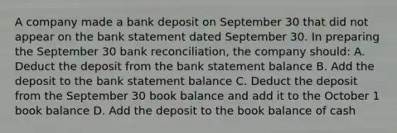 A company made a bank deposit on September 30 that did not appear on the bank statement dated September 30. In preparing the September 30 <a href='https://www.questionai.com/knowledge/kZ6GRlcQH1-bank-reconciliation' class='anchor-knowledge'>bank reconciliation</a>, the company should: A. Deduct the deposit from the bank statement balance B. Add the deposit to the bank statement balance C. Deduct the deposit from the September 30 book balance and add it to the October 1 book balance D. Add the deposit to the book balance of cash