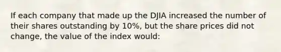 If each company that made up the DJIA increased the number of their shares outstanding by 10%, but the share prices did not change, the value of the index would: