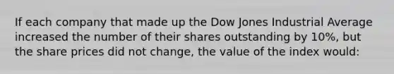 If each company that made up the Dow Jones Industrial Average increased the number of their shares outstanding by 10%, but the share prices did not change, the value of the index would: