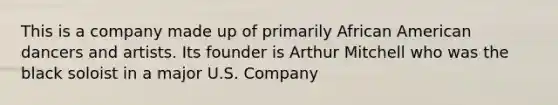 This is a company made up of primarily African American dancers and artists. Its founder is Arthur Mitchell who was the black soloist in a major U.S. Company