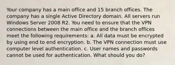 Your company has a main office and 15 branch offices. The company has a single Active Directory domain. All servers run Windows Server 2008 R2. You need to ensure that the VPN connections between the main office and the branch offices meet the following requirements: a. All data must be encrypted by using end to end encryption. b. The VPN connection must use computer level authentication. c. User names and passwords cannot be used for authentication. What should you do?