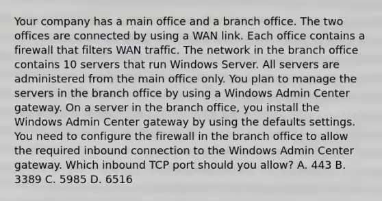 Your company has a main office and a branch office. The two offices are connected by using a WAN link. Each office contains a firewall that filters WAN traffic. The network in the branch office contains 10 servers that run Windows Server. All servers are administered from the main office only. You plan to manage the servers in the branch office by using a Windows Admin Center gateway. On a server in the branch office, you install the Windows Admin Center gateway by using the defaults settings. You need to configure the firewall in the branch office to allow the required inbound connection to the Windows Admin Center gateway. Which inbound TCP port should you allow? A. 443 B. 3389 C. 5985 D. 6516