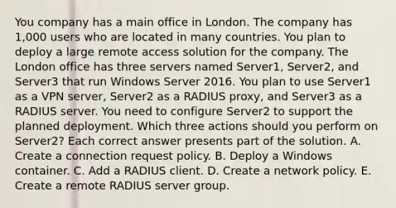 You company has a main office in London. The company has 1,000 users who are located in many countries. You plan to deploy a large remote access solution for the company. The London office has three servers named Server1, Server2, and Server3 that run Windows Server 2016. You plan to use Server1 as a VPN server, Server2 as a RADIUS proxy, and Server3 as a RADIUS server. You need to configure Server2 to support the planned deployment. Which three actions should you perform on Server2? Each correct answer presents part of the solution. A. Create a connection request policy. B. Deploy a Windows container. C. Add a RADIUS client. D. Create a network policy. E. Create a remote RADIUS server group.