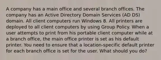 A company has a main office and several branch offices. The company has an Active Directory Domain Services (AD DS) domain. All client computers run Windows 8. All printers are deployed to all client computers by using Group Policy. When a user attempts to print from his portable client computer while at a branch office, the main office printer is set as his default printer. You need to ensure that a location-specific default printer for each branch office is set for the user. What should you do?