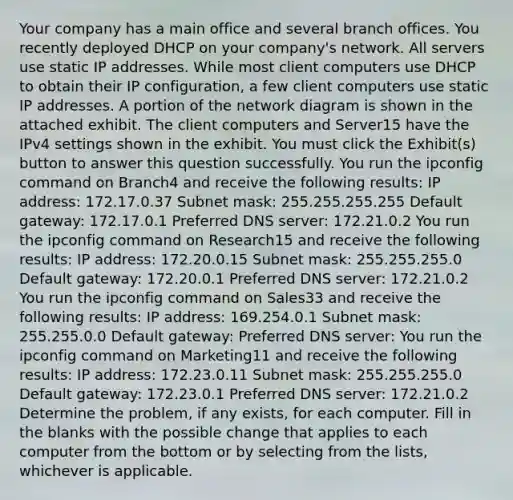 Your company has a main office and several branch offices. You recently deployed DHCP on your company's network. All servers use static IP addresses. While most client computers use DHCP to obtain their IP configuration, a few client computers use static IP addresses. A portion of the network diagram is shown in the attached exhibit. The client computers and Server15 have the IPv4 settings shown in the exhibit. You must click the Exhibit(s) button to answer this question successfully. You run the ipconfig command on Branch4 and receive the following results: IP address: 172.17.0.37 Subnet mask: 255.255.255.255 Default gateway: 172.17.0.1 Preferred DNS server: 172.21.0.2 You run the ipconfig command on Research15 and receive the following results: IP address: 172.20.0.15 Subnet mask: 255.255.255.0 Default gateway: 172.20.0.1 Preferred DNS server: 172.21.0.2 You run the ipconfig command on Sales33 and receive the following results: IP address: 169.254.0.1 Subnet mask: 255.255.0.0 Default gateway: Preferred DNS server: You run the ipconfig command on Marketing11 and receive the following results: IP address: 172.23.0.11 Subnet mask: 255.255.255.0 Default gateway: 172.23.0.1 Preferred DNS server: 172.21.0.2 Determine the problem, if any exists, for each computer. Fill in the blanks with the possible change that applies to each computer from the bottom or by selecting from the lists, whichever is applicable.