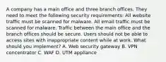 A company has a main office and three branch offices. They need to meet the following security requirements: All website traffic must be scanned for malware. All email traffic must be scanned for malware. Traffic between the main office and the branch offices should be secure. Users should not be able to access sites with inappropriate content while at work. What should you implement? A. Web security gateway B. VPN concentrator C. WAF D. UTM appliance