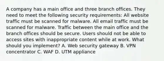 A company has a main office and three branch offices. They need to meet the following security requirements: All website traffic must be scanned for malware. All email traffic must be scanned for malware. Traffic between the main office and the branch offices should be secure. Users should not be able to access sites with inappropriate content while at work. What should you implement? A. Web security gateway B. VPN concentrator C. WAF D. UTM appliance