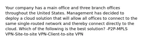 Your company has a main office and three branch offices throughout the United States. Management has decided to deploy a cloud solution that will allow all offices to connect to the same single-routed network and thereby connect directly to the cloud. Which of the following is the best solution? -P2P-MPLS VPN-Site-to-site VPN-Client-to-site VPN