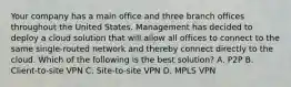 Your company has a main office and three branch offices throughout the United States. Management has decided to deploy a cloud solution that will allow all offices to connect to the same single-routed network and thereby connect directly to the cloud. Which of the following is the best solution? A. P2P B. Client-to-site VPN C. Site-to-site VPN D. MPLS VPN