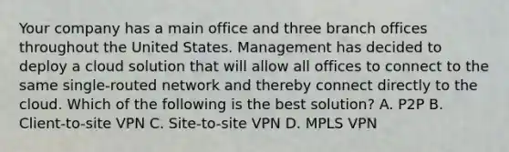 Your company has a main office and three branch offices throughout the United States. Management has decided to deploy a cloud solution that will allow all offices to connect to the same single-routed network and thereby connect directly to the cloud. Which of the following is the best solution? A. P2P B. Client-to-site VPN C. Site-to-site VPN D. MPLS VPN