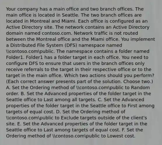 Your company has a main office and two branch offices. The main office is located in Seattle. The two branch offices are located in Montreal and Miami. Each office is configured as an Active Directory site. The network contains an Active Directory domain named contoso.com. Network traffic is not routed between the Montreal office and the Miami office. You implement a Distributed File System (DFS) namespace named contoso.compublic. The namespace contains a folder named Folder1. Folder1 has a folder target in each office. You need to configure DFS to ensure that users in the branch offices only receive referrals to the target in their respective office or to the target in the main office. Which two actions should you perform? (Each correct answer presents part of the solution. Choose two.) A. Set the Ordering method of contoso.compublic to Random order. B. Set the Advanced properties of the folder target in the Seattle office to Last among all targets. C. Set the Advanced properties of the folder target in the Seattle office to First among targets of equal cost. D. Set the Ordering method of contoso.compublic to Exclude targets outside of the client's site. E. Set the Advanced properties of the folder target in the Seattle office to Last among targets of equal cost. F. Set the Ordering method of contoso.compublic to Lowest cost.