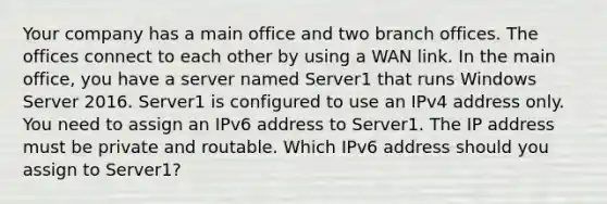 Your company has a main office and two branch offices. The offices connect to each other by using a WAN link. In the main office, you have a server named Server1 that runs Windows Server 2016. Server1 is configured to use an IPv4 address only. You need to assign an IPv6 address to Server1. The IP address must be private and routable. Which IPv6 address should you assign to Server1?