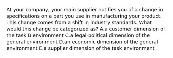 At your company, your main supplier notifies you of a change in specifications on a part you use in manufacturing your product. This change comes from a shift in industry standards. What would this change be categorized as? A.a customer dimension of the task B.environment C.a legal-political dimension of the general environment D.an economic dimension of the general environment E.a supplier dimension of the task environment