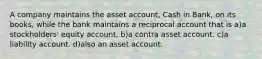 A company maintains the asset account, Cash in Bank, on its books, while the bank maintains a reciprocal account that is a)a stockholders' equity account. b)a contra asset account. c)a liability account. d)also an asset account.