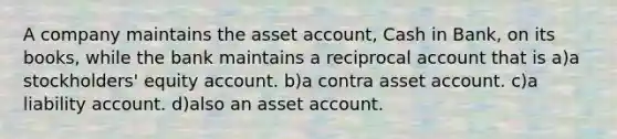 A company maintains the asset account, Cash in Bank, on its books, while the bank maintains a reciprocal account that is a)a stockholders' equity account. b)a contra asset account. c)a liability account. d)also an asset account.