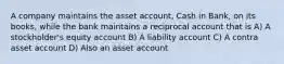 A company maintains the asset account, Cash in Bank, on its books, while the bank maintains a reciprocal account that is A) A stockholder's equity account B) A liability account C) A contra asset account D) Also an asset account