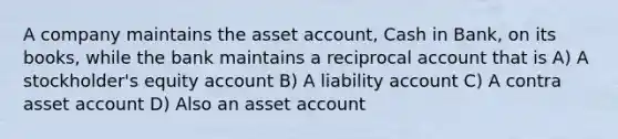 A company maintains the asset account, Cash in Bank, on its books, while the bank maintains a reciprocal account that is A) A stockholder's equity account B) A liability account C) A contra asset account D) Also an asset account