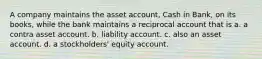 A company maintains the asset account, Cash in Bank, on its books, while the bank maintains a reciprocal account that is a. a contra asset account. b. liability account. c. also an asset account. d. a stockholders' equity account.