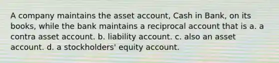 A company maintains the asset account, Cash in Bank, on its books, while the bank maintains a reciprocal account that is a. a contra asset account. b. liability account. c. also an asset account. d. a stockholders' equity account.