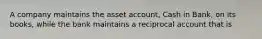 A company maintains the asset account, Cash in Bank, on its books, while the bank maintains a reciprocal account that is