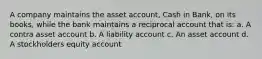 A company maintains the asset account, Cash in Bank, on its books, while the bank maintains a reciprocal account that is: a. A contra asset account b. A liability account c. An asset account d. A stockholders equity account