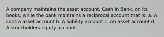 A company maintains the asset account, Cash in Bank, on its books, while the bank maintains a reciprocal account that is: a. A contra asset account b. A liability account c. An asset account d. A stockholders equity account