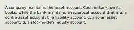 A company maintains the asset account, Cash in Bank, on its books, while the bank maintains a reciprocal account that is a. a contra asset account. b. a liability account. c. also an asset account. d. a stockholders' equity account.