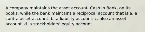 A company maintains the asset account, Cash in Bank, on its books, while the bank maintains a reciprocal account that is a. a contra asset account. b. a liability account. c. also an asset account. d. a stockholders' equity account.