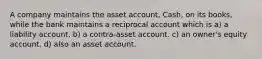 A company maintains the asset account, Cash, on its books, while the bank maintains a reciprocal account which is a) a liability account. b) a contra-asset account. c) an owner's equity account. d) also an asset account.