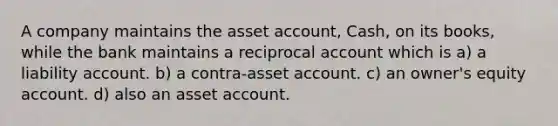 A company maintains the asset account, Cash, on its books, while the bank maintains a reciprocal account which is a) a liability account. b) a contra-asset account. c) an owner's equity account. d) also an asset account.