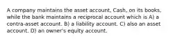 A company maintains the asset account, Cash, on its books, while the bank maintains a reciprocal account which is A) a contra-asset account. B) a liability account. C) also an asset account. D) an owner's equity account.