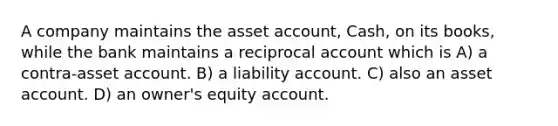 A company maintains the asset account, Cash, on its books, while the bank maintains a reciprocal account which is A) a contra-asset account. B) a liability account. C) also an asset account. D) an owner's equity account.