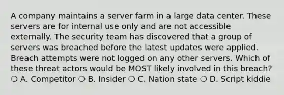 A company maintains a server farm in a large data center. These servers are for internal use only and are not accessible externally. The security team has discovered that a group of servers was breached before the latest updates were applied. Breach attempts were not logged on any other servers. Which of these threat actors would be MOST likely involved in this breach? ❍ A. Competitor ❍ B. Insider ❍ C. Nation state ❍ D. Script kiddie