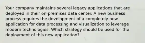 Your company maintains several legacy applications that are deployed in their on-premises data center. A new business process requires the development of a completely new application for data processing and visualization to leverage modern technologies. Which strategy should be used for the deployment of this new application?