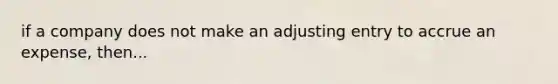 if a company does not make an adjusting entry to accrue an expense, then...