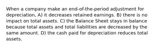 When a company make an end-of-the-period adjustment for depreciation, A) it decreases retained earnings. B) there is no impact on total assets. C) the Balance Sheet stays in balance because total assets and total liabilities are decreased by the same amount. D) the cash paid for depreciation reduces total assets.