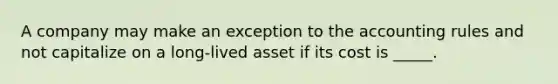 A company may make an exception to the accounting rules and not capitalize on a long-lived asset if its cost is _____.