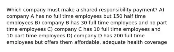 Which company must make a shared responsibility payment? A) company A has no full time employees but 150 half time employees B) company B has 30 full time employees and no part time employees C) company C has 10 full time employees and 10 part time employees D) company D has 200 full time employees but offers them affordable, adequate health coverage