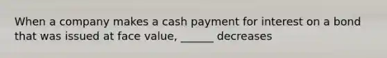 When a company makes a cash payment for interest on a bond that was issued at face value, ______ decreases