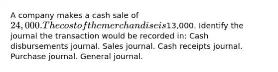 A company makes a cash sale of 24,000. The cost of the merchandise is13,000. Identify the journal the transaction would be recorded in: Cash disbursements journal. Sales journal. Cash receipts journal. Purchase journal. General journal.