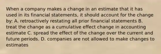 When a company makes a change in an estimate that it has used in its financial statements, it should account for the change by: A. retroactively restating all prior financial statements B. treat the change as a cumulative effect change in accounting estimate C. spread the effect of the change over the current and future periods. D. companies are not allowed to make changes to estimates