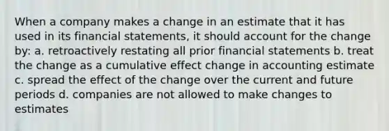 When a company makes a change in an estimate that it has used in its financial statements, it should account for the change by: a. retroactively restating all prior financial statements b. treat the change as a cumulative effect change in accounting estimate c. spread the effect of the change over the current and future periods d. companies are not allowed to make changes to estimates